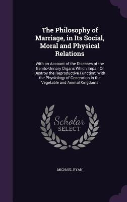 The Philosophy of Marriage, in Its Social, Moral and Physical Relations: With an Account of the Diseases of the Genito-Urinary Organs Which Impair Or by Ryan, Michael