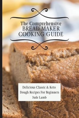 The Comprehensive Bread Maker Cooking Guide: Delicious Classic & Keto Dough Recipes For Beginners by Lamb, Jude