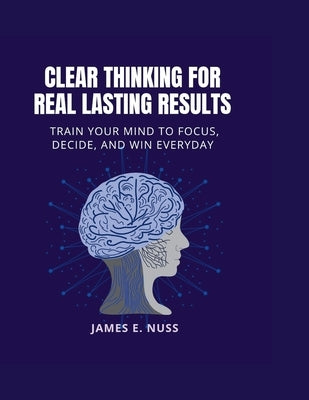 Clear Thinking for Real Lasting Results: Train your mind to focus, decide, and win everyday by E. Nuss, James