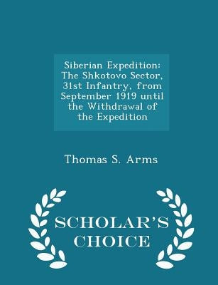 Siberian Expedition: The Shkotovo Sector, 31st Infantry, from September 1919 Until the Withdrawal of the Expedition - Scholar's Choice Edit by Arms, Thomas S.