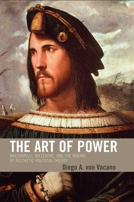 Art of Power: Machiavelli, Nietzsche, and the Making of Aesthetic Political Theory by Vacano, Diego Von