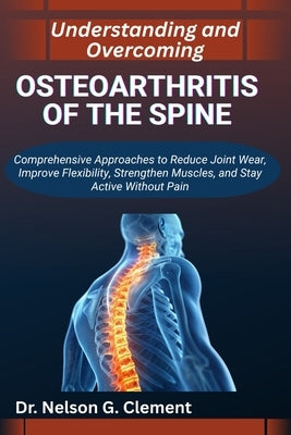 Understanding and Overcoming Osteoarthritis of the Spine: Comprehensive Approaches to Reduce Joint Wear, Improve Flexibility, Strengthen Muscles, and by G. Clement, Nelson
