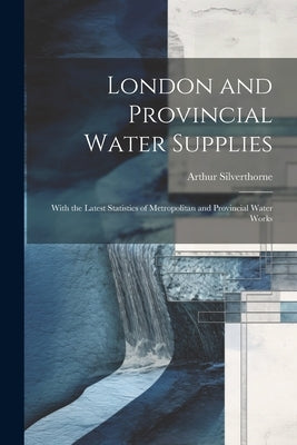 London and Provincial Water Supplies: With the Latest Statistics of Metropolitan and Provincial Water Works by Silverthorne, Arthur