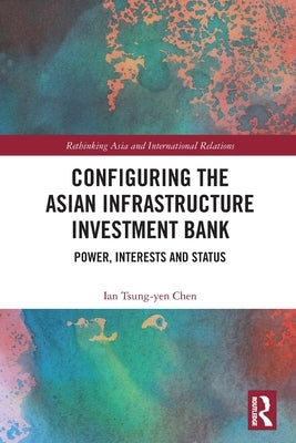 Configuring the Asian Infrastructure Investment Bank: Power, Interests and Status by Tsung-Yen Chen, Ian
