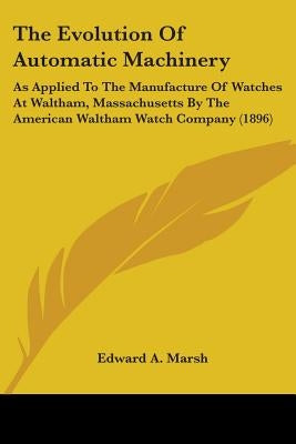 The Evolution Of Automatic Machinery: As Applied To The Manufacture Of Watches At Waltham, Massachusetts By The American Waltham Watch Company (1896) by Marsh, Edward a.