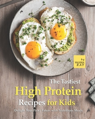 The Tastiest High Protein Recipes for Kids: Delight Your Picky Eaters with Nutritious Meals by Ray, Valeria