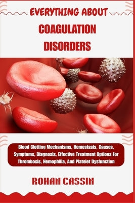Everything about Coagulation Disorders: Blood Clotting Mechanisms, Hemostasis, Causes, Symptoms, Diagnosis, Effective Treatment Options For Thrombosis by Cassin, Rohan