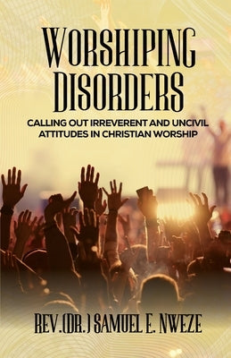 Worshiping Disorders: Calling Out Irreverentand Uncivil Attitudes in Christian Worship by Nweze, Samuel Enyeribe