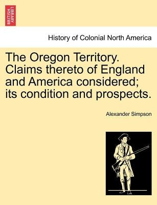 The Oregon Territory. Claims Thereto of England and America Considered; Its Condition and Prospects. by Simpson, Alexander