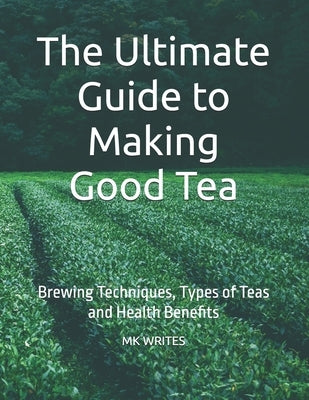 The Ultimate Guide to Making Good Tea: Brewing Techniques, Types of Teas and Health Benefits by Writes, Mk