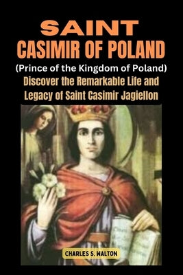 Saint Casimir of Poland (Prince of the Kingdom of Poland): Discover the Remarkable Life and Legacy of Saint Casimir Jagiellon by Walton, Charles S.