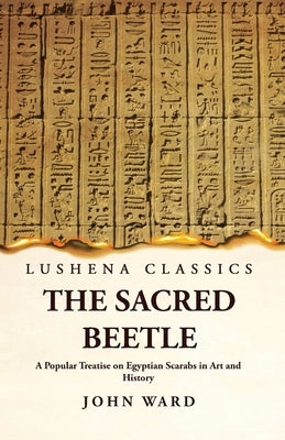 The Sacred Beetle A Popular Treatise on Egyptian Scarabs in Art and History by John Ward by John Ward