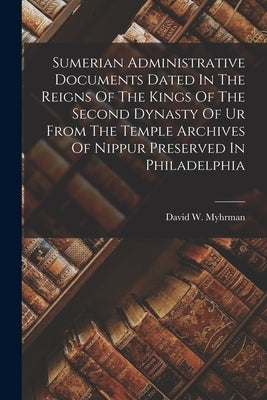 Sumerian Administrative Documents Dated In The Reigns Of The Kings Of The Second Dynasty Of Ur From The Temple Archives Of Nippur Preserved In Philade by Myhrman, David W.