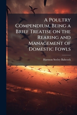 A Poultry Compendium, Being a Brief Treatise on the Rearing and Management of Domestic Fowls by Babcock, Harmon Seeley