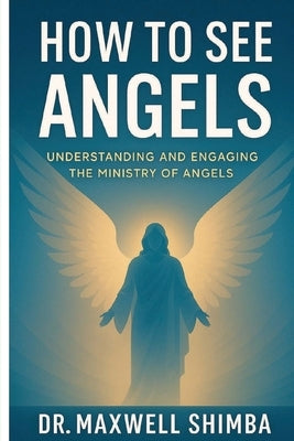 How to See Angels: Understanding and Engaging the Ministry of Angels by Shimba, Maxwell