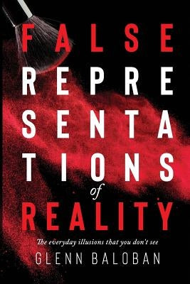 False Representations Of Reality: The everyday illusions that you don't see by Baloban, Glenn