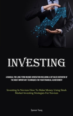 Investing: A Manual For Long Term Income Generation Including A Detailed Overview Of The Most Important Techniques For Your Finan by Yeung, Spencer