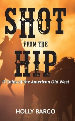 Shot from the Hip: 12 Tales of the American Old West by Bargo, Holly