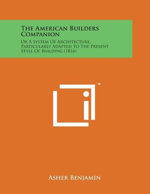 The American Builders Companion: Or a System of Architecture, Particularly Adapted to the Present Style of Building (1816) by Benjamin, Asher