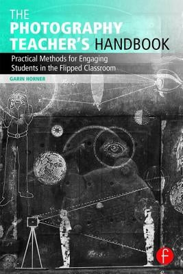 The Photography Teacher's Handbook: Practical Methods for Engaging Students in the Flipped Classroom by Horner, Garin