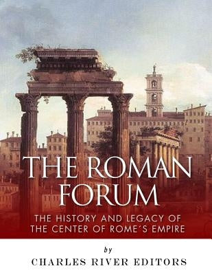The Roman Forum: The History and Legacy of the Center of Rome's Empire by Charles River Editors