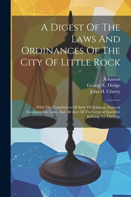 A Digest Of The Laws And Ordinances Of The City Of Little Rock: With The Constitution Of State Of Arkansas, General Incorporation Laws, And All Acts O by (Ark )., Little Rock