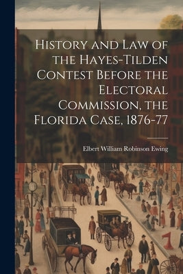 History and law of the Hayes-Tilden Contest Before the Electoral Commission, the Florida Case, 1876-77 by Ewing, Elbert William Robinson