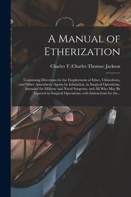 A Manual of Etherization: Containing Directions for the Employment of Ether, Chloroform, and Other Anaesthetic Agents by Inhalation, in Surgical by Jackson, Charles T. (Charles Thomas) 1.