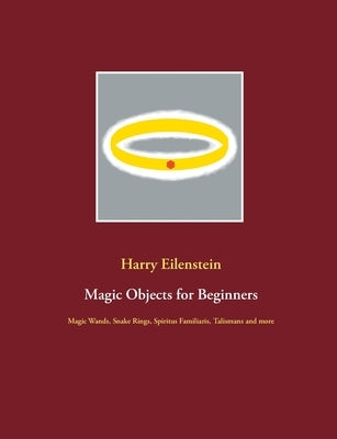 Magic Objects for Beginners: Magic Wands, Snake Rings, Spiritus Familiaris, Talismans and more by Eilenstein, Harry