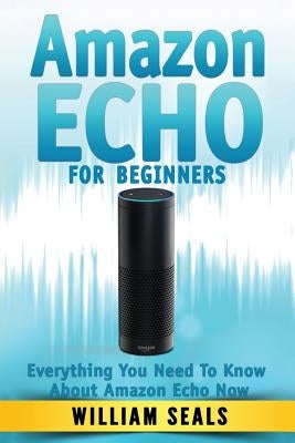 Amazon Echo: Amazon Echo For Beginners - Everything You Need To Know About Amazon Echo Now by Seals, William
