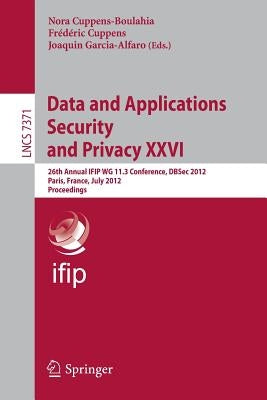 Data and Applications Security and Privacy XXVI: 26th Annual Ifip Wg 11.3 Conference, Dbsec 2012, Paris, France, July 11-13, 2012, Proceedings by Cuppens-Boulahia, Nora