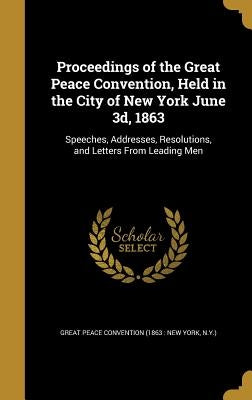 Proceedings of the Great Peace Convention, Held in the City of New York June 3d, 1863: Speeches, Addresses, Resolutions, and Letters From Leading Men by Great Peace Convention (1863 New York