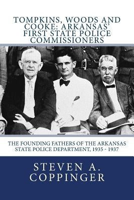 Tompkins, Woods and Cooke: Arkansas' First State Police Commissioners: The Founding Fathers of the Arkansas State Police Department, 1935 - 1937 by Coppinger, Steven a.