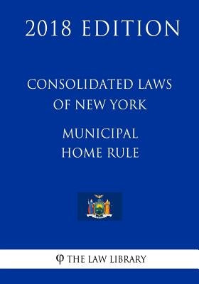 Consolidated Laws of New York - Municipal Home Rule (2018 Edition) by The Law Library
