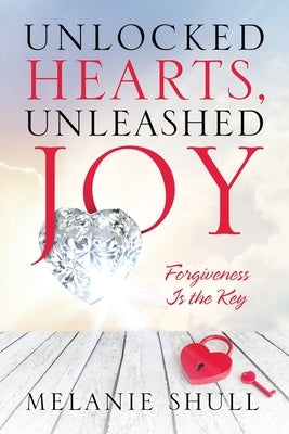 Unlocked Hearts, Unleashed Joy: Forgiveness Is the Key by Shull, Melanie