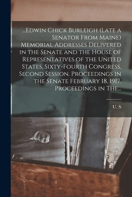 ...Edwin Chick Burleigh (late a Senator From Maine) Memorial Addresses Delivered in the Senate and the House of Representatives of the United States, by U. S. 64th Cong, 2d Sess 1916-1917