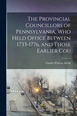The Provincial Councillors of Pennsylvania, who Held Office Between 1733-1776, and Those Earlier Cou by Keith, Charles Penrose