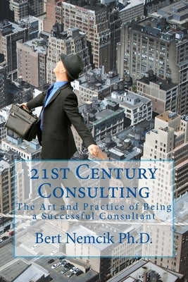 21st Century Consulting: The Art and Practice of Being a Successful Consultant by Nemcik Ph. D., Bert