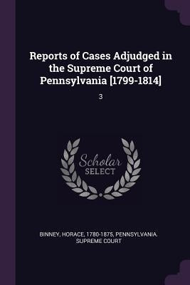 Reports of Cases Adjudged in the Supreme Court of Pennsylvania [1799-1814]: 3 by Binney, Horace