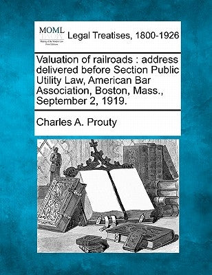 Valuation of Railroads: Address Delivered Before Section Public Utility Law, American Bar Association, Boston, Mass., September 2, 1919. by Prouty, Charles A.