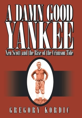 A Damn Good Yankee: Xen Scott and the Rise of the Crimson Tide by Kordic, Gregory