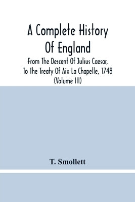 A Complete History Of England: From The Descent Of Julius Caesar, To The Treaty Of Aix La Chapelle, 1748. Containing The Transactions Of One Thousand by Smollett, T.