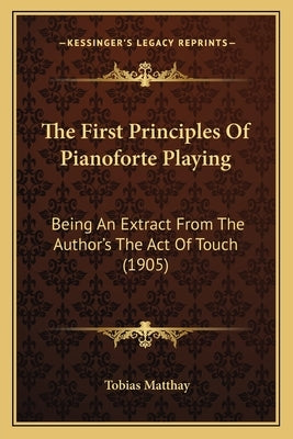 The First Principles Of Pianoforte Playing: Being An Extract From The Author's The Act Of Touch (1905) by Matthay, Tobias