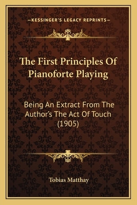 The First Principles Of Pianoforte Playing: Being An Extract From The Author's The Act Of Touch (1905) by Matthay, Tobias