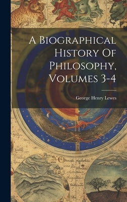 A Biographical History Of Philosophy, Volumes 3-4 by Lewes, George Henry