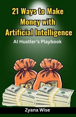 21 Ways to Make Money with Artificial Intelligence: The step-by-step guide to creating scalable income streams with AI by Wise, Zyana
