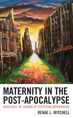Maternity in the Post-Apocalypse: Novelistic Re-visions of Dystopian Motherhood by Mitchell, Renae L.
