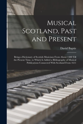 Musical Scotland, Past and Present: Being a Dictionary of Scottish Musicians From About 1400 Till the Present Time, to Which Is Added a Bibliography o by Baptie, David