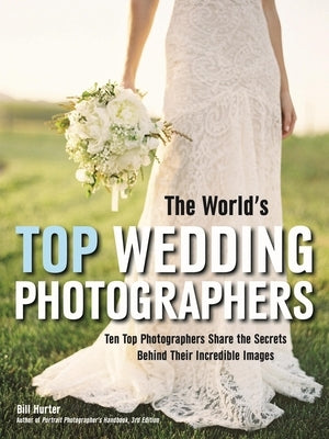 The World's Top Wedding Photographers: Ten Top Photographers Share the Secrets Behind Their Incredible Images by Hurter, Bill