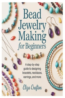 Bead Jewelry Making for Beginners: A Step-by-Step Guide to Designing Bracelets, Necklaces, Earrings, and More by Crafton, Eliza